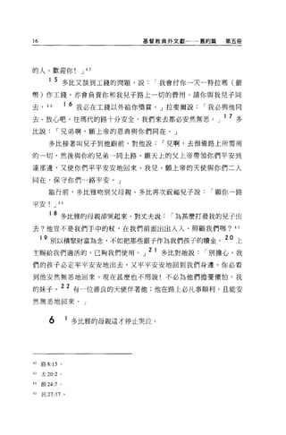 16                                  基督教典外文獻一一一舊約篇         第五冊




的人。歡迎你                    J 42

        1 5 多比又談到工錢的問題，說              I 我會付你一天一特拉瑪(銀
幣)作工錢，亦會負責你和我兒子路上一切的費用。請你與我兒子同

去，     43            1   6 我必在工錢以外給你獎賞。」拉斐爾說       I 我必與他同
去。放心吧，往瑪代的路十分安全，我們來去都必安然無墓。」 l7 多
比說              I 兄弟啊，願上帝的恩典與你們同在。」

       多比接著叫見子到他跟前，對他說                  I 兒啊，去預備路上所需用

的一切，然後與你的兄弟一向上路。願天上的父上帝帶領你們平安到

達那邊，又使你們平平安安地回來。我兒，願上帝的天使與你們二人

同在，保守你們一路平安。」

       臨行前，多比雅吻別父母親。多比再次祝福兒子說                           I 願你一路

平安!         J    “
        1   8 多比雅的母親卻哭起來，對丈夫說              I 為甚麼打發我的兒子出
去?他豈不是我們手中的杖，在我們前面出出入入、照顧我們嗎? 45

      9 別以積聚財富為念，不如把那些銀子作為我們孩子的贖金。 20 上
主賜給我們過活的，已夠我們使用。」
                                     2 1 多比對她說別擔心，我 ,
                                         Þ LI ,,",-,J..L"L:I..



們的孩子必定平平安安地出去，又平平安安地回到我們身邊。你必看
到他安然無惹地回來。現在甚麼也不用說!不必為他們擔憂懼怕，我

的妹子。 22 有一位善良的天使伴著他;他在路上必凡事順利，且能安
然無墓地回來。」



        6            1 多比雅的母親這才停止哭泣。




的路 8:       15   0




u    太 20:2      0




41   創 24:7 。

的民 27:17 。
 