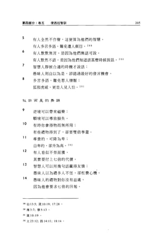 第四部分:卷五                使西拉智副|                  205




5      有人全然不作聲，這便算為他們的智慧。

       有人多言多語，難免遭人側目。 289
6
       有人默默無言，是因為他們無話可說。

       有人默然不語，是因為他們知道該甚磨時候說話。 290

7      智慧人靜候合適的時機才說話;


       愚昧人則自以為是，卻錯過最好的發言機會 0

8      多言多語，難免惹人憎厭;

       狐假虎威，更是人見人怕。 2 日 l



f以非而是的幸存語



9      逆境可以帶來福樂;

       順境可以導致損失。

10     有時你會得物而無所用;

       有起禮物得到了，卻要雙倍奉選。

11     尊貴的，可降為卑;

        自卑的，卻升為高。                        292

12
       有人看似不勞而獲，

       其實要付上七倍的代價。
13     智慧人可以用幾句話贏得友情;

       愚昧人以為禮多人不怪，卻枉費心機。
14
       愚昧人的禮物對你沒有益處，

        因為他會要求七倍的回報。




站9 伯 13:5; 葳 10:19;    17:28     0




290 傳 3:7; 摩 5: 13 。

如鐵 10: 19 。

2阻太 23: 12; 路 14:   11; 18: 14       。
 