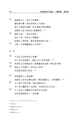 206                               基督教典外文獻一一一舊約篇   第五冊




15        他施捨小小，卻大大地責罵;

          還四處叫嚷，唯恐全城的人不知道。

          他今天借給你甚麼，明天便急於要你償還;

          這樣的人是上帝和世人都憎惡的。 293

16
          愚昧人說，-我沒有朋友，

          我行了善，卻沒有人感激我。

          他們吃了我的餅，還在背後說我的不是。」
17        不錯，日夜嘲諷他的人何其多!



夫     E


18        失言比失足跌在地上更糟;

          惡人可以迅速滅亡，如路上的人突然滑倒。 294
19        魯莽的人好像無知的人重複講述的故事一樣乏善可陳。

20        愚昧人引用竄言，卻沒有人欣賞，

          因為他引用得不恰當。        295



21        財富能使人心高氣傲;

          清貧的人免受金錢的試探，便能無愧於心，安然睡覺。 29 6
22        有人做了可恥的事，因而喪掉生命;

          有人努力贏取別人的尊崇，也因此而失去生命。
23        有人因為人情難卻而向朋友作出承諾，

          結果卻無端端多了一個仇敵。




293 太 6:2     。

294 ~義 12:   13;   18:7 。

2的錢 15 :23         。

m 申 8: 11-17 。
 