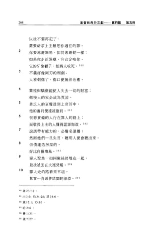 208                            基督教典外文獻一一一舊約篇   第五冊




          以後不要再犯了，

          還要祈求上主饒恕你過往的罪。

2         你要逃避罪惡，如同逃避蛇一樣;

          如果你走近罪孽，它必定咬你。

          它的牙像獅子，能將人咬死。 300
3         不義好像兩刃的利劍;

          人被刺傷了，傷口便無法治癒。


4
          驚惶與驕傲能使人失去一切的財富;

          傲慢人的家必成為荒涼。
5         貧乏人的哀聲達到上帝耳中，

          他的審判便速速臨到 o 30 1

6         恨惡責備的人行在罪人的路上;

          而敬畏上主的人懂得認罪悔改。 302

7         說話帶有能力的，必聲名遠播;

          然而他們一旦失言，聰明人便會聽出來。

8         借債建造房屋的，


          好比自掘墳墓。 303

9
          惡人聚集，如同麻絲屑堆在一起，

          最後被丟在火裡焚醋。 3 。在

10
          罪人走的路看來平坦，

          其實一直通往陰間的深淵。 305




300 儀 23 :32           。

301 出 3:9; 伯 34:28; 詩 34:6 。

302 鐵 12:1;        15:10 。

3凹哈 2:6        。


叩4 賽 1:   31       0




m 錢 7:27 。
 