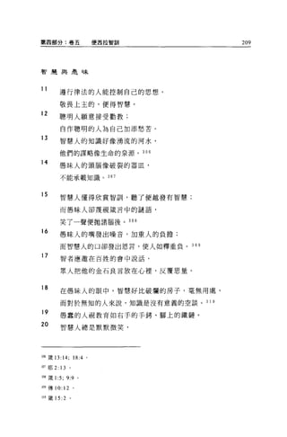 第四部分:卷五                      便西拉智訓          209




智建典最味



11
          遵行律法的人能控制自己的思想，

          敬畏上主的，便得智慧。
12
          聰明人願意接受勸教;

          自作聰明的人為自己加添愁苦。
13
          智慧人的知識好像湧流的河水，

          他們的謀略像生命的泉源。 306

14        愚昧人的頭腦像破裂的器血，

          不能承載知識。 307



15        智慧人懂得欣賞智訓，聽了便越發有智慧;

          而愚昧人卻蔑視藏言中的謎語，


          笑了一聲便拋諸腦後。 308
16        愚昧人的嘴發出噪音， 11日重人的負擔;

          而智慧人的口卻發出恩言，使人如釋重負。        30 日

17        智者應邀在百姓的會中說話，


          眾人把他的金石良言放在心裡'反覆思量。


18
          在愚昧人的眼中，智慧好比破爛的房子，毫無用處，

          而對於無知的人來說，知識是沒有意義的空談。 3 1 0

19
          愚蠢的人視教育如右手的手銬、腳上的鐵鏈。
20        智慧人總是默默微笑，




1咽癢 13:14;          18:4 。

如耶 2: 13        。

到8 歲 1   :5;   9:9 。

胡傳 10: 12 。

310 歲的 :2       。
 