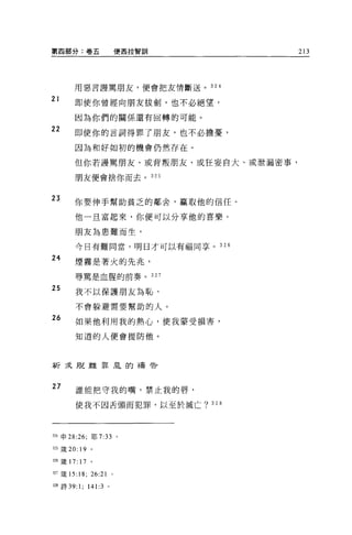 第四部分:卷五                          便西拉智訓               213




        用惡言譯罵朋友，便會把友情斷送。 324

21
        即使你曾經向朋友拔劍，也不必絕望，

        因為你們的關係還有回轉的可能。

22
        即使你的言詞得罪了朋友，也不必擔憂，

        因為和好如初的機會仍然存在。

        但你若謹罵朋友、或背叛朋友、或狂妄自大、或泄漏密事，

        朋友便會捨你而去。 325



23      你要伸手幫助貧乏的鄰舍，贏取他的信任。

        他一旦富起來，你便可以分享他的喜樂。

        朋友為患難而生，

        今日有難同當，明日才可以有福同享。                      326

24      煙霧是著火的先兆，

        辱罵是血腥的前奏。                        327

25      我不以保護朋友為恥，

        不會躲避需要幫助的人。

26      如果他利用我的熱心，使我蒙受損害，

        知道的人便會提防他。



祈求脫離罪旱的禱告



27      誰能把守我的嘴，禁止我的唇，

        使我不因舌頭而犯罪，以至於滅亡? 328




324 申 28:26; 耶 7:33              0




.325 簽 20: 19 。

326 簽 17:   17   。

的矮的 :18;         26:21       0




m 詩 39:     1; 141:3     0
 