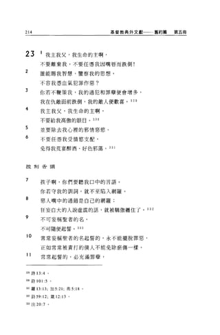 214                                基督教典外文獻   舊約篇   第五冊




23     1 我主我父，我生命的主啊，
       不要離棄我，不要任憑我因嘴唇而跌倒!

2      誰能賜我智慧，鑒察我的思想，

       不容我憑血氣犯罪作惡?
3      你若不鞭策我，我的過犯和罪孽便會增多，

       我在仇敵面前跌倒，我的敵人便歡喜。 329

4      我主我父，我生命的主啊，

       不要給我高傲的眼目。 330

5      並要除去我心裡的邪情惡慾。
6      不要任憑我受情慾支配，

       免得我荒宴醉酒、好色邪蕩。 331



控制舌頭




7      孩子啊，你們要聽我口中的言語。

       你若守我的訓詞，就不至陷入網羅。
8      惡人嘴中的過錯是自己的網羅;

       狂妄自大的人說虛謊的話，就被驕傲纏住了。 332

9      不可妄稱聖者的名，

       不可隨便起誓。 333

10     常常妄稱聖者的名起誓的，永不能擺脫罪惡，

       正如常常被責打的僕人不能免除瘀傷一樣。
11     常常起誓的，必充滿罪孽，



329 詩 13:4   0




制詩 101:5         。

目l 羅 13: 13; 加 5:21 ;弗 5:   18 '
332 詩 59:12; 錢 12: 13 。

泊3 出 20:7 。
 