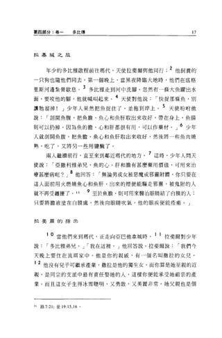 第四部分:卷一            多1:1:傳                         17




拉基城之旅



     年少的多比雅敢程前往瑪代，天使拉斐爾與他同行                  2 他飼養的
一只狗也隨他們同去。第一個晚上，當黑夜降臨大地時，他們在底格

里斯河邊紮營歇息。 3 多比雅走到河中洗腳。忽然有一條大魚躍出水
面，要咬他的腳，他就喊叫起來。 4 天使對他說                   I 快捉那條魚，別
讓牠溜掉! J 少年人果然把魚捉住了，並拖到岸上。 5 天使吩咐他
說     I 剖開魚腹，把魚膽、魚心和魚肝取出來收好，帶在身上，魚腸

則可以扔掉。因為魚的膽、心和肝都很有用，可以作藥材。」 6 少年
人就剖開魚腹，把魚膽、魚心和魚肝取出來收好，然後將一些魚肉燒

熟，吃了，又將另一些用鹽酷了。

     兩人繼續前行，直至來到鄰近瑪代的地方。 7 這時，少年人問天
使說       I 亞撒利雅弟兄，魚的心、肝和膽有甚麼藥用價值，可用來治

療甚麼病呢?」 8 他回答                 I 無論男或女被惡魔或邪靈附體，你只要在
這人面前用火燃燒魚心和魚肝，出來的煙便能驅走邪靈，被鬼附的人

就不再受纏擾了。 46
                            9 至於魚膽，則可用來醫治眼睛結了白膜的人:

只要將膽液塗在白膜處，然後向眼睛吹氣，他的眼疾便能痊癒。」




拉斐蔚的指示




        o 當他們來到嗎代，正走向亞巴他拿城時              1 1 拉斐爾對少年
說     I 多比雅弟兄。 J I 我在這裡， J 他回答說。拉斐爾說          I 我們今

天晚上要住在流現家中。他是你的親戚，有一個名叫撒拉的女兒 o

1   2 他沒有兒子可繼承產業，撒拉是他的獨生女，而你算是她至親的近
視，是同宗的支派中最有責任娶她的人，這樣你便能承受她祖宗的產

業。而且這女子生得冰雪聰明，又勇敢，又美麗非常。她父親也是個




的路 7:21; 徒 19:15 ， 16 。
 