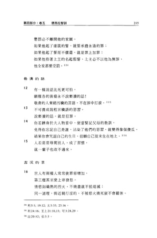 第四部分:卷五                 便西拉智訓               215




          懲罰必不離開他的家園。

          如果他起了虛謊的誓，就要承擔永遠的罪;

          如果他起了誓而不償還，就是罪上加罪;

          如果他指著上主的名起假誓，上主必不以他為無罪，

          他全家都要受罰。 334




褻潰的話




12        有一種說話比死更可怕。

          願雅各的後裔永不說褻潰的話!

          敬虔的人棄絕污穢的言語，不在罪中打滾。 335

13        不可養成說粗言穢語的惡習 O


          說褻潰的話，就是犯罪。

14        你若擠身於大人物當中，便當緊記父母的教訓，

          免得你忘記自己是誰，沾染了他們的惡習，就變得像個傻瓜。

          結果你會咒詛自己的生日，但顧自己從未生在地上。 336
15        人若常常辱罵別人，成了習慣，

          就一輩子也改不過來。



姦涅的罪



16        世人有兩種人常常使罪惡增加，

          第三種甚至使上帝發怒。

          情慾如熾熱的烈火，不燒盡就不能熄滅;

          同一道理，與近親行涅的，不被慾火燒死便不會罷休。



自4 利 5:   1;   19:12; 太 5:33; 23:16 。

口5 利 24:16; 王上 21:10 ， 13; 可 3: 兒， 29   0




336 出 20: 12; 伯 3:3 。
 