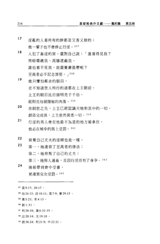 216                                      基督教典外文獻     舊約篇   第五冊




17      淫亂的人看所有的餅都是又香又甜的;

        他一輩子也不會停止行淫。 337

18
        人犯了姦淫的罪，還對自己說                     I 誰看得見我?

        黑暗環繞我，高牆遮蔽我，

        誰也看不見我。我還憂慮甚麼呢?

        至高者必不記念罪惡。 J 338

19      他只懼怕鄰舍的眼目，

        並不知道世人所行的道都在上主眼前。

        上主的眼目比日頭明亮千千倍，

        能照亮每個隱秘的角落。 339

20
        在創世之先，上主已經認識天地和其中的一切，

        創造完成後，上主依然洞悉一切。 34 日

21
        行淫的男人會在他最不為意的地方被拿住，

        他必在城中的街上受罰。 34 1


22
        背棄自己丈夫的淫婦也是一樣。
23      第一，她違背了至高者的律法;

        第二，她背叛了自己的丈夫;

        第二，她與人通姦，且因行涅而有了身孕。 3 是 2
24      她被帶到會中受審，

        更連黑兒女受罰。 343




337 fi支 9:17; 20:17   。

3祖伯 24: 15; 詩 10:11; 竄 7:9; 賽 29: 15 。

叫竄去 21; 來 4: 13 。

拙。宜。1: 31    0




祖l 利 20: 10; 鐵 6:32-35 。

叫出 20:14; 太 19: 18 。

削創 38:24; 利 21:9; 申 22:21 。
 