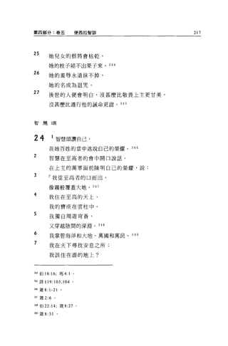 第四部分:卷五                 便西拉智訓        217



25           她兒女的根將會枯乾'

             她的枝子結不出果子來。 344
26           她的羞辱永遠抹不掉，

             她的名成為詛咒。
27           後世的人便會明白，沒甚麼比敬畏上主更甘美，

             沒甚麼比遵行他的誡命更甜。 345




智慧頌




24            1 智慧頌讚自己，
             在她百姓的當中述說自己的榮耀。 346

2            智慧在至高者的會中開口說話，


             在上主的萬軍面前陳明自己的榮耀，說:

3            「我從至高者的口而出，

             像霧般覆蓋大地。 347

4
             我住在至高的天上，

             我的寶座在雲柱中。
5            我獨自周遊穹蒼，

             又穿越陰間的深淵。 348
6            我掌管海洋和大地、萬國和萬民 o 349

7
             我在天下尋找安息之所;
             我該住在誰的地上?




挂4 f自 18: 16; 瑪 4:1   。

345 詩 119:103 ， 104 。

岫鐵 8:        1-21
w 竄 2:6 。

祖8 伯 22: 14; 錢 8:27       0




349 fi主 8:   31   0
 