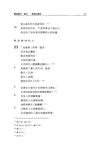 第四部分:卷五                便西拉管自11           221




       使以後的世代得著明前卜 367

34     我勞苦所作的，不是單單為了我自己，

       而是為了所有尋求智慧的人的好處。



配史稱頌的人



25     l 我羨慕三件事，就是:

       兄弟彼此團結，

       鄰舍和睦同居，



       夫婦和諧共處。

       上帝和世人都稱讚這樣的人。 368

2
       我厭惡三種人的行為，就是:

       窮乏人自誇'

       富足人說謊，

       愚昧的老年人行淫。 369


3      如果你不定童年少的時候努力耕耘，

       年老的時候豈能有甚麼收穫呢? 370

4
       老年人的判斷準確，

       壽高的人以謀略見稱。

       他們多麼令人敬佩啊                   371

5       白髮的人以智慧教訓人，

       年高德前的人滿有知識和智謀。




指7 耳 2:28; 徒 2: 18 。

3聞利 19: 18; 詩 133: 1; 羅 12: 10 。

捌矮 17:7      。

刑緩 6:6-11 。

3;1 伯 32:7   0
 