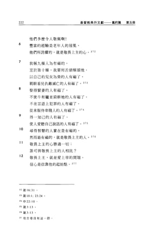 222                         基督教典外文獻一一一舊約篇   第五冊




        他們多麼令人敬佩啊!
6
        豐富的經驗是老年人的冠冕'

        他們所誇耀的，就是敬畏上主的心。 372


7
        我稱九種人為有福的，

        至於第十種，我要用舌頭稱頌他。

        以自己的兒女為榮的人有福了。

        親眼看見仇敵滅亡的人有福了。 373
8
        娶得賢妻的人有福了。

        不使牛和驢並肩耕地的人有福了。

        不在言語上犯罪的人有福了。

        從未服侍卑賤人的人有福了。 374

9
        得一知己的人有福了。

        使人愛聽自己說話的人有福了。 375
10      尋得智慧的人實在是有福的。

        然而最有福的，就是敬畏上主的人。 376

11
        敬畏上主的心勝過一切;

        誰可與敬畏上主的人相比?
12      敬畏上主，就是愛上帝的開端。

        信心是信靠他的起始點。   377




372 歲 16:31       0




的 主義 10:1; 23 日。

叫申 22:10          0




375 歲 3: 13   。

376 籤 3: 13   。

盯7 有古卷沒有這一節 O
 