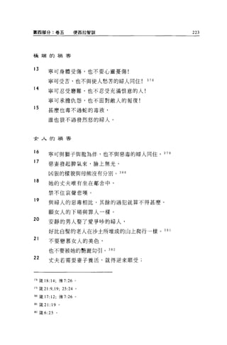 第四部分:卷五                便西拉智訓             223




磕端的禍害




13
        寧可身體受傷，也不要心靈憂傷!

        寧可受苦，也不與使人愁苦的婦人同住      378
14
        寧可忍受磨難，也不忍受充滿恨意的人!

        寧可承擔仇怨，也不面對敵人的報復!
15      甚麼也毒不過蛇的毒液，

        誰也狠不過發烈怒的婦人。



女人的禍害


16
        寧可與獅子與龍為伴，也不與惡毒的婦人同住。 379
17
        惡妻發起脾氣來，臉上無光，

        凶狠的樣貌與母熊沒有分別。 380

18      她的丈夫唯有坐在鄰舍中，

        禁不住哀聲悲嘆。
19
        與婦人的惡毒相比，其餘的過犯就算不得甚麼。

        願女人的下場與罪人一樣。
20
        安靜的男人娶了愛爭吵的婦人，

        好比白髮的老人在沙土所堆成的山上爬行一樣。 38     1

21
        不要戀慕女人的美色，

        也不要被她的艷麗勾引。 3 日 2
22      丈夫若需要妻子養活，就得逆來順受;




378 錢 18: 14; 傳 7:26   0




m 葳 2 1: 9 ， 19; 25:24 。

瑚竄 17: 12; 傳 7:26      0




期錢 2 1: 19 。

迎接 6:25     。
 