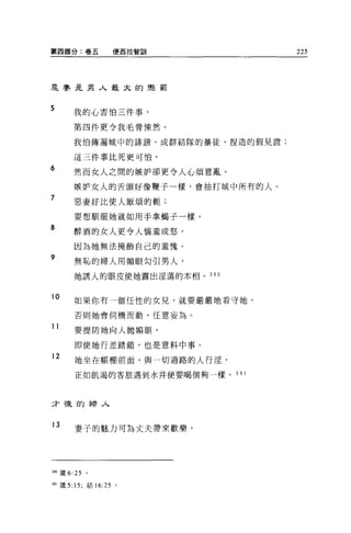 第四部分:卷五            便西拉智訓           225




是賽是男人最太的聲罰


5      我的心害怕三件事，

       第四件更令我毛骨陳然。

       我怕傳遍城中的詩謗、成群結隊的暴徒、捏造的假見證;

       這三件事比死更可怕。

6      然而女人之間的嫉妒卻更令人心煩意亂。

       嫉妒女人的舌頭好像鞭子一樣，會抽打城中所有的人。
7
       惡妻好比使人厭煩的輒;

       要想馴服她就如用手拿蝠子一樣。
8
       醉酒的女人更令人惱羞成怒，

       因為她無法掩飾自己的羞愧。
9
       無恥的婦人用媚眼勾引男人，

       她誘人的眼皮使她露出淫蕩的本相。 3 9 0


10     如果你有一個任性的女兒，就要嚴嚴地看守她，

       否則她會伺機而動，任意妄為。

11
       要提防她向人拋媚眼。

       即使她行差踏錯，也是意料中事。
12
       她坐在帳棚前面，與一切過路的人行淫，

       正如飢渴的客旅遇到水井便要喝個夠一樣。 3 9 1




二「寵的婦人


13
       妻子的魅力可為丈夫帶來歡樂，




3叩葳 6: 25   。

到1 竄 5: 15; 結 16:25 。
 