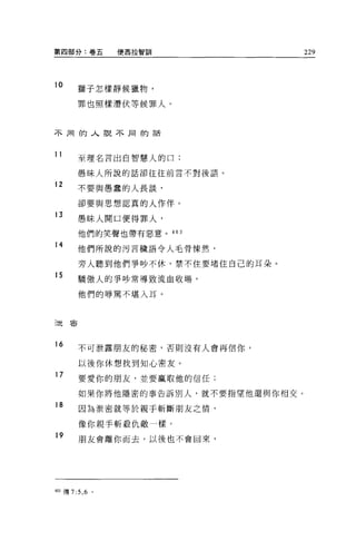 第四部分:卷五         便西拉智訓               229



10     獅子怎樣靜候獵物，

       罪也照樣潛伏等候罪人。



不用的人說不同的話



11     至理名言出自智慧人的口:

       愚昧人所說的話卻往往前言不對後語。

12     不要與愚蠢的人長談，

       卻要與思想認真的人作伴。
13
       愚昧人開口便得罪人，

       他們的笑聲也帶有惡意。 403

14     他們所說的污言穢語令人毛骨慄然，

       旁人聽到他們爭吵不休，禁不住要堵住自己的耳朵。
15     驕傲人的爭吵常導致流血收場，

       他們的辱罵不堪入耳。



迫害




16     不可泄露朋友的秘密，否則沒有人會再信你，

       以後你休想找到知心密友。
17     要愛你的朋友，並要贏取他的信任;

       如果你將他隱密的事告訴別人，就不要指望他還與你相交。
18
        因為泄密就等於親手斬斷朋友之情，

       像你親手斬殺仇敵一樣。
19     朋友會離你而去，以後也不會回來，




4個傳 7:5 ， 6 。
 