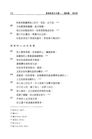 230                              基督教典外文獻一一一舊約篇   第五冊




        如雀鳥脫離捕鳥人的手，從此一去不返， 404

20      又如鹿掙脫羅網，逃去無蹤。

        他已在你眼前消失，你莫想把他追回來。 405
21      傷口可以裹住，辱罵可以忘掉，

        但是你若犯了泄密的錯失，那是無可挽回的。



喝巷的人，必定曳罰


22      惡人擠眉弄眼，存乖僻的心，圖謀惡事，

        認識他的人都會遠遠避開他。 406

23      他在你面前說甜言蜜語，


        還稱讚你說的每句話。

        但在你背後卻說另一番話，

        且抓住你所講的話來攻擊你。 407
24      我厭惡一切的惡事，但最厭惡的就是嘴唇油滑的人;

        上主也恨惡這樣的人。 408

25      惡人向上扔石子，石子卻落下來擊中他的頭。

        出于打人的，傷了別人，也書了自己。
26      惡人掘坑，自己卻掉在所挖的坑裡;

        設置了網羅，自己卻落在其中。 409

27
        作惡的人必自食其果，
        自己還不知道禍從哪裡來。



404 詩 91:3; 124:7 。

405 饒 6:5   。

406 儀 6:13 ， 14; 10:10 。

晰詩詞 :3; 曰 :21 。

4阻詩 12:2 ， 3 。

4凹詩 7:15;       9:15;   35:8 。
 