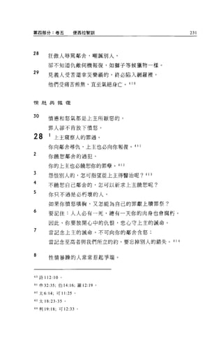 第四部分:卷五              便西拉智訓              231




28      狂傲人辱罵鄰舍，嘲諷別人，

        卻不知道仇敵伺機報復，去日獅子等候獵物一樣。

29      見義人受苦還幸災樂禍的，終必陷入網羅裡，

        他們受痛苦煎熬，直至氣絕身亡。 4 1 日




'1實趣與報復


30      憤憊和怒氣都是上主所厭惡的，

        罪人卻不肯放下憤怒。

28      1 上主窺察人的罪過。
        你向鄰舍尋仇，上王也必向你報復。 41 1

2       你饒恕鄰舍的過犯，

        你的上主也必饒恕你的罪孽。 41 2
T
J
A       怨恨別人的，怎可指望從上主得醫治呢? 413
    可
        不饒恕自己鄰舍的，怎可以祈求上主饒恕呢?
    F
    2
        你只不過是必朽壞的人，

        如果你憤怒填胸，又怎能為自己的罪獻上贖罪祭?
6       要記住:人人必有一死，總有一天你的肉身也會腐朽。

        因此，你要放開心中的仇恨，忠心守上主的誡命。
7       當記念上主的誡命，不可向你的鄰舍含怒;


        當記念至高者與我們所立的約，要忘掉別人的錯失。 4 1 4


8       性情暴躁的人常常惹起爭端 o




叫詩 112: 10 。

叫申 32:35; 伯 14: 16; 羅 12: 19 。

412 太 6: 14; 可 11 :25 。

413 太 18:23-35 。

414 利 19: 18; 可 12:33 。
 