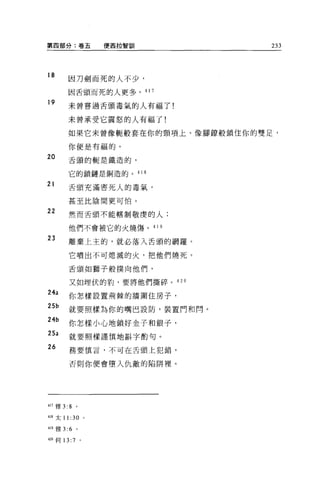 第四部分:卷五              便西拉智訓       233



18
       因刀劍而死的人不少，

       因舌頭而死的人更多。 41 7

19     未曾嘗過舌頭毒氣的人有福了!

       未曾承受它震怒的人有福了!

       如果它未曾像輒般套在你的頸項上、像腳鑽般鎖住你的雙足，

       你便是有福的。
20     舌頭的輒是鐵造的，

       它的鎖鏈是銅造的。 41 8

21     舌頭充滿害死人的毒氣，

       甚至比陰間更可怕。
22     然而舌頭不能轄制敬虔的人;

       他們不會被它的火燒傷。 41 9

23      離棄上主的，就必落入舌頭的網羅。

        它噴出不可熄滅的火，把他們燒死。

        舌頭如獅子般撲向他們，

        又如埋伏的豹，要將他們撕碎。是 20

24a     你怎樣設置荊棘的牆圍住房子，
25b     就要照樣為你的嘴巴設防，裝置門和悶。
24b     你怎樣小心地鎖好金子和銀子，
25a     就要照樣謹慎地斟字酌句。
26      務要慎言，不可在舌頭上犯錯，

        否則你便會墮入仇敵的陷阱裡。




417 雅 3:8    。

418 太 11 :30 。

419 雅 3:6    。

4叩{可 13: 7       。
 