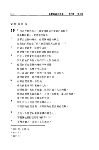 234                          基督教典外文獻一一一舊約篇   第五冊




首款與借債




29      1 你若有慈悲的心，就當借錢給手中缺乏的鄰舍。
       伸手幫助窮人，就是遵行誡命。 421
2      當鄰舍拈掘的時候，你要幫補他的缺乏。

       如果你向鄰舍借了債，到期便要馬上債還。          422

3      對債主要誠實，並要守信用，

       他便會在你有需要的時候幫補你的欠缺。

4
       不少人把借來的錢當作意外之財，

       別人給他們方便，他們卻為人製造麻煩。

5      他們向鄰舍借錢的時候卑躬屈膝;


       借到錢後，就變得吊兒郎當。

        到了還債的限期，他們一拖再拖，失信於人;

        還推卸責任，埋怨還錢的時間不當。

6       如果他們肯還一半的錢，

       債主便歡喜得如獲意外之財。

        如果他們一點也不肯還，就等於偷了人家的錢。

        他們還把債主當成敵人，不但不感激他，還以怨報德，

        債主所討固的只是辱罵和咒詛。

7       因此不少人不肯貿然借錢給人，

        不是因為他們吝音，而是因為他們要避免受騙。


8       然而，你要忍耐處境堪虞的貧乏人，

        不要讓他眼巴巴地等待救濟 o 423

9       要幫補窮人，這是上主的誡命，



421 利 25:35;   詩 37:26   0




m 申 15:8 。

423 簽 19: 17 。
 
