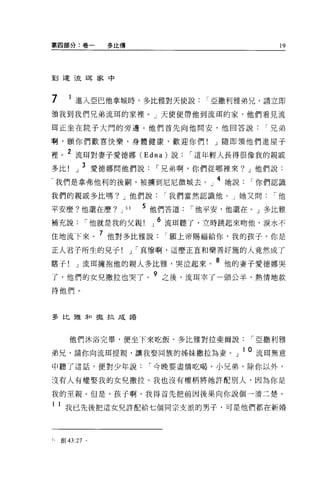 第四部分:卷一          多比傳                              19




到達 3來王耳家中



7      1 進入亞巴他拿城時，多比雅對天使說            I 亞撒利雅弟兄，請立即
讀我到我們兄弟流耳的家裡。」天使便帶他到流耳的家，他們看見流

耳正坐在院子大門的旁邊。他們首先向他問安，他回答說                       I 兄弟

啊，願你們歡喜快樂，身體健康，歡迎你們!                   J 隨即領他們進屋子

裡。 2 流耳對妻子愛德娜 (Edna) 說             I 這年輕人長得很像我的親戚
多比        J 3 愛德哪問他們說       I 兄弟啊，你們從哪裡來? J 他們說:
     我們是拿弗他利的後桐，被擴到尼尼微城去。」 4 她說              I 你們認識
我們的親戚多比嗎? J 他們說                I 我們當然認識他。」她又問    I他

平安麼?他還在麼?          J 51   5 他們答道   I 他平安，他還在 o J 多比雅
補充說          I 他就是我的父親     J 6 流耳聽了，立時跳起來吻他，淚水不
住地流下來。 7 他對多比雅說                I 願上帝賜福給你，我的孩子，你是
正人君子所生的兒子              J I 真慘啊，這麼正直和樂善好施的人竟然成了

瞎子! J 流耳擁抱他的親人多比雅，哭泣起來。 8 他的妻子愛德娜哭
                           9
了，他們的女兒撒拉也哭了。                  之後，流耳宰了一頭公羊，熱情地款

待他們。




多比雅和 撮拉成措



       他們沐浴完畢，便坐下來吃飯，多比雅對拉斐爾說                I 亞撒利雅

弟兄，請你向流耳提親，讓我娶同族的姊妹撒拉為妻。」 lO 流耳無意
中聽了這話，便對少年說                I 今晚要盡情吃喝。小兄弟，除你以外，

沒有人有權娶我的女兒撒拉。我也沒有權柄將她許配別人，因為你是

我的至親。但是，孩子啊，我得首先把前因後果向你說個一清二楚。

1    1 我已先後把這女兒許配給七個同宗支派的男子，可是他們都在新婚



5ι   創 43:27 。
 