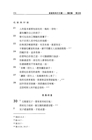 236                    基督教典外文獻    舊約篇   第五冊




在家與作客


21    人的基本需要包括吃的、喝的、穿的，

      還有屬於自己的房子。
22    寧可住在自己簡陋的屋詹下，

      也不在別人家中吃山珍海錯。
23    你無須計較貧與富。有衣有食，就當知足，

      不要貪吃鄰家的美食，便不用聽主人家指指點點。 42 7

24
       四處作客，並非易事。

      你要明白作客之道，不可隨便開口說話。

25    你斟酒迎客，卻沒有人會領你的情，

      你還會聽到不客氣的話，說:

26    「來啊，陌生人，趕快擺設桌子;

      我要吃你那兒的食物，快給我拿來。」
27
      「讓聞，陌生人，我尊貴的客人來了;

      我的兄弟來看我，我要把這客房留給他。 J 42 8

28     因作客而受指摘，因借錢而受辱罵，

      這是明智人所不能忍受的。 429




                     教養接童


30     1 父親愛兒子，要常常用杖打他;
      將來兒子成材，做父親的便感安慰。 430
2      兒子經過管教，才能成器，



的提前 6:6 ， 8   。

的路 14:7 。

4且儀 22:7 。

4油錢 13:24; 29:17 。
 