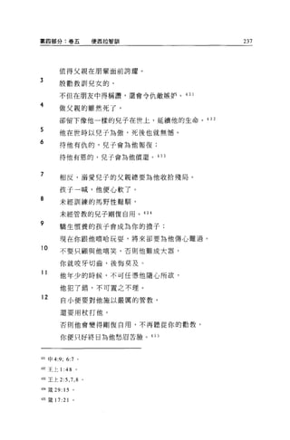 第四部分:卷五                       使西拉智訓   237




        值得父親在朋輩面前誇耀。
3
        殷勸教訓兒女的，

        不但在朋友中得稱讚'還會令仇敵嫉妒。 43 1
4
        做父親的雖然死了，

        卻留下像他一樣的兒子在世上，延續他的生命 o 432

5       他在世時以兒子為傲，死後也就無憾。
6       待他有仇的，兒子會為他報復;

        待他有恩的，兒子會為他償還。的 3


7
        相反，溺愛兒子的父親總要為他收拾殘局。

         孩子一喊，他便心軟了。
8
         未經訓練的馬野性難馴，

         未經管教的見子剛惺自用。 434

9        驕生慣養的孩子會成為你的擔子:

         現在你跟他嘻哈玩耍，將來卻要為他傷心難過。
10       不要只顧與他嘻笑，否則他難成大器，

         你就咬牙切齒，後悔莫及。
11       他年少的時候，不可任憑他隨心所欲，

         他犯了錯，不可置之不理。

12       自小便要對他施以嚴厲的管教，

         還要用杖打他。

         否則他會變得剛復自用，不再聽從你的勸教，

         你便只好終日為他愁眉苦臉。 435



山申 4:9;     6:7       0




4位王上 1: 48        。

433 王上 2:5 ， 7 ， 8        0




434 主義 29: 15 。

435 籤 17:21
 