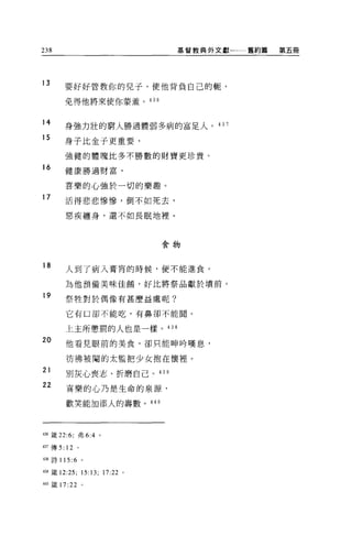 238                                 基督教典外文獻一一一舊約篇   第五冊




13     要好好管教你的兒子，使他背負自己的靶，

       免得他將來使你蒙羞。 436


14      身強力壯的窮人勝過體弱多病的富足人。的 7

15
        身子比金子更重要，

        強健的體魄比多不勝數的財寶更珍貴。

16      健康勝過財富，

        喜樂的心強於一切的樂趣。
17      活得悲悲慘慘，倒不如死去，

        惡疾纏身，還不如長眠地裡。



                                   食物


18      人到了病入膏育的時候，便不能進食。

        為他預備美味佳錯，好比將祭品獻於墳前。

19      祭牲對於偶像有甚麼益處呢?

        它有口卻不能吃，有鼻卻不能聞。


        上主所懲罰的人也是一樣。 438
20      他看見眼前的美食，卻只能呻吟嘆息，

        彷彿被閹的太監把少女抱在懷裡。
21      別灰心喪志、折磨自己。是 39

22      喜樂的心乃是生命的泉源，

        歡笑能 3日添人的壽數。是 40




4晶饒 22:6; 弗 6:4 。

437 傳 5: 12 。

4站詩 115 :6      。


4油婊 12:25;      15:13; 17:22   0




叫主義 17: 泣。
 