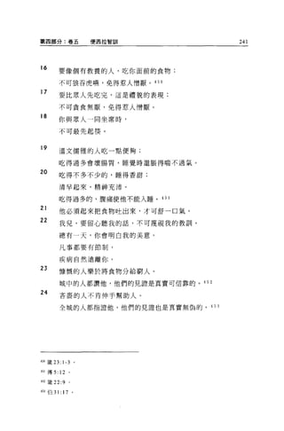 第四部分:卷五               便西拉智訓            241



16
        要像個有教養的人，吃你面前的食物;

        不可狼吞虎嗎，免得惹人憎厭。 450

17
        要比眾人先吃完，這是禮貌的表現;

        不可貪食無厭，免得惹人憎厭。
18      你與眾人一同坐席時，

        不可最先起筷。


19
        溫文儒雅的人吃一點便夠;

        吃得過多會壞腸胃，睡覺時還脹得喘不過氣。

20      吃得不多不少的，睡得香甜;

        清早起來，精神充沛。

        吃得過多的，腹痛使他不能入睡。 451

21      他必須起來把食物吐出來，才可舒一口氣。
22      我見，要留心聽我的話，不可蔑視我的教訓。

        總有一天，你會明白我的美意。

        凡事都要有節制，


        疾病自然遠離你。
23
        慷慨的人樂於將食物分給窮人。

        城中的人都讚他，他們的見證是真實可信靠的。的 2

24      吝蕾的人不肯伸手幫助人。

        全城的人都指證他，他們的見證也是真實無偽的。 4 5 3




450 竄 23: 1-3     。

451 傳 5: 12   。

4位簽 22:9      0




453 {白 31: 17 。
 