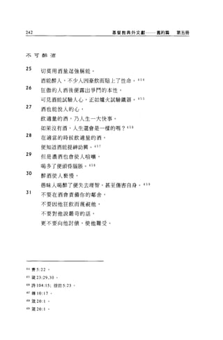 242                      基督教典外文獻   舊約篇   第五冊




不可醉適




25
        切莫用酒量逞強稱能。

        酒能醉人，不少人因豪飲而賠上了性命。 454

26      狂傲的人酒後便露出事鬥的本性，

        可見酒能試驗人心，正如爐火試驗鐵器。 455
27
        酒也能悅人的心，

        飲適量的酒，乃人生一大快事。

        如果沒有酒，人生還會是一樣的嗎? 456

28      在適當的時候飲適量的酒，

        便知道酒能提神助興。 457

29      但是濃酒也會使人喧嚷，

        喝多了便頭昏腦脹。 458

30      醉酒使人褻慢，

        愚昧人喝醉了便失去理智，甚至傷害自身。 45 9

31      不要在酒會責備你的鄰舍，


        不要因他狂飲而蔑視他，

        不要對他說嚴苛的話，


        更不要向他討債，使他難受。




454 賽 5:22       。

455 簽 23:29 ， 30 。

4拍詩 104:15; 提前 5:23 。

457 傳 10:   17       0




458 歲 20: 1      。

459 歲 20:   1    0
 