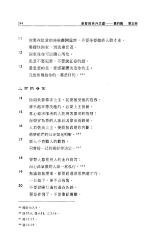 244                                  基督教典外文獻一一一舊約篇   第五冊




11       你要在恰當的時候離開鐘席，不要等要曲終人散才走。

         要趕快回家，別流連忘返。

12
         回家後你可以隨心所欲，

         但是不要犯罪，不要說狂妄的話。

13       最重要的是，要感謝讚美造你的主;

         凡他所賜給你的，都是好的。 465



上帝的替 T右



14
         你如果要尋求上主，就要接受他的管教。

         清早起來尋找他的，必蒙上主悅納。
15       其心尋求律法的人能得著律法的智慧;

         而假冒為善的人卻必因律法而跌倒。

16
         人若敬畏上主，便能按真理作判斷;

         他使他們的公正如光照射。 466

17
         罪人不肯聽人的勸敦，

         只會按一己的喜好作決定。 467


18
         智慧人尊重別人的金石良言;

         而心高氣傲的人卻一意孤行。 468

19       無論做甚麼事，都要經過深思熟慮才行。

         一且做了，便不必後悔。
20       不要冒險行滿坑滿谷的路。

         要是絆倒了，不要重蹈覆轍。



465 提前 4:3 ， 4 。

466 詩 37:6; 錢 4: 18; 太 5:   16   0




467 fi支 12: 15   。

4岫豆葉 12:25       。
 