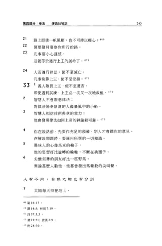 第四部分:卷五             便西拉智訓            245



句   '

，
    l


&
向
         路上即使一帆風順，也不可掉以輕心    469
正   舟
向   ，&
正   T
    J
         倒要隨時審察你所行的路。

         凡事要小心謹慎，

         這就等於遵行上主的誡命了。 470


24       人若遵行律法，便不至滅亡;

         凡事倚靠上玉，便不至受損。 471

33       1 義人敬畏上主，便不至遭害。
         即使遇到試練，上主必一次又一次地救他。 472
2        智慧人不會厭惡律法;

         對律法陽奉陰違的人像暴風中的小船。
3        智慧人相信律例典章的效力;

         他會發現律法如同上帝的神諭般可靠。 473



4        你在說話前，先要作充足的預備，別人才會聽你的意見。

         在解說問題時，要運用所學的一切知識。
5        愚昧人的心像馬車的輪子，

         他的思想好比旋轉的輪軸，不斷在繞圈子。
6        尖酸刻薄的朋友好比一匹野馬，

         無論甚麼人勸他，他都會發出馬嘶般的尖叫聲。



人苦不同，自然之物也苦分別



7
         太陽每天照在地上，


469 籤 16: 17   。

叫羅 14:5; 林前 7: 19 。

4ìl 詩 37 汀， 5 。

472 fi支 12:21 ;彼後 2:9   。

盯出 28:30       0
 