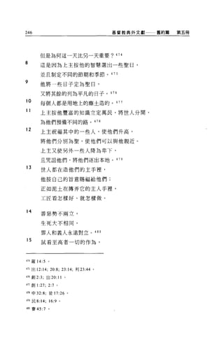 246                                   基督教典外文獻一一一舊約篇   第五冊




       但是為何這一天比另一天重要? 474

8      這是因為上主按他的智慧選出一位聖日，

       並且制定不同的節期和季節。 475

9      他將一也日子定為聖日，

       又將其餘的列為平凡的日子。 476
10     每個人都是用地上的塵土造的。 477

11     上主按他豐富的知識立定萬民，將世人分聞，

       為他們預備不同的路。是 78

12     上主祝福其中的一位人，使他們升高，

       將他們分別為聖，使他們可以與他親近。

       上主又使另外一起人降為卑下，

       且咒詛他們，將他們逐出本地。 479

13
        世人都在造他們的主手裡'

        他按自己的旨意賜福給他們;

        正如泥土在搏弄它的主人手裡，

        工匠看怎樣好、就怎樣做。


14      善惡勢不兩立，


        生死大不相同，

        罪人和義人永遠對立。 480
15
        試看至高者一切的作為，



474 羅 14:5    。

475 出 12:14; 20:8; 曰 :14; 利 23:44 。

476 創 2:3; 出 20:11 。

叩創 1   :27;   2:7 。

478 申 32:8; 徒 17:26 。

叫民 8:14; 16:9 。

4帥賽的 :7 。
 