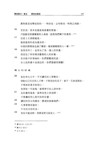 第四部分:卷五          便西拉智訓               247




      萬物都是成雙成對的，一物存在，必有與另一物與之相對。


16
      至於我，我本是最後知後覺的那個，

      只能跟在採摘葡萄的人身後，拾取他們剩下的東西。 48 1
17    但是上主卻祝福我。

      他使最後的成為最先的，

      叫我的榨酒池也滿了葡萄，像採摘葡萄的人一樣。 482
18
      我勞苦作工，並非為了我一個人的好處，

      而是為了所有尋求勸敦的人的好處。
19    在百姓中作領袖的，你們要聽我的話，

      在人民的會中坐高位的，你們要側耳傾聽!



獨立的好處


20    在你有生之年，不可讓任何人管轄你，

      別把自己交在別人手裡'不管是你的兒子、妻子、兄弟或朋友。

      不要把財產交給別人，

      免得你一旦後悔，就要伸手向人討回來。
21    在你還有氣息、依然在世上存活時，

      不要讓任何人取代你的位置。
22    讓你的兒女倚靠你，勝過你倚靠他們。

23    凡事要做到最好;

      不可站污你的名。

24    到你不能活時，再將家財分給家人。 4 日 3




481 賽 24 日;太 21 :鈞。

叫賽 5:2; 的 :3 。

4閻王下 20:   1
 