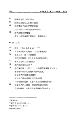 250                                基督教典外文獻一一一舊約篇   第五冊




111
nu'iqL

    經驗貧乏的人所知甚少，

              而南走北闖的人卻見多識廣。

              旅遊豐富了我的見聞和知識，

              只是不能一一用言語表達出來。

13            這些經驗非常寶貴，


              甚至一度使我從死裡逃生，脫離險境。



敬畏土主


l--
  A
      守
              敬畏上主的人必不至滅亡， 493
      F
      2
              上主就是他們的盼望，上主必救他們。
      ，
  o
              敬畏上主，就不至於膽怯，

              也不至於懦弱，因為上主是他們的指望。 494
---
,         7

              敬畏上主的人是有福的!
      nEny
              他的幫助從何而來?

              他的幫助從上主而來。上主的眼目看顧愛他的人。

              他是他們堅固的盾牌和可靠的支柱，

              他是他們的庇蔭和避難所。

              他為他們擋住強風和正午的日頭，

              又保守他們的腳，使他們不至於跌倒或絆倒。 4 日 5

20            他使他們的心歡暢，使他們的眼目明亮。

              上主把健康、生命和祝福都賜給愛他的人。 496




493 賽 38: 16 。

蝴詩 7 1: 5; 112:1 ， 7; 彼前 3: 14 。

4的詩 33:18; 59:16; 簽 3:26 。

496 拉 9:8; 詩 13 :3 。
 