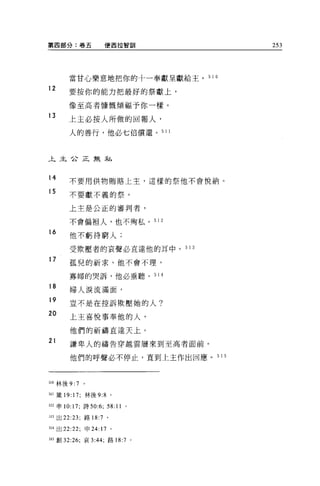 第四部分:卷五                便西拉智訓            253




       當甘心樂意地把你的十一奉獻呈獻給主。 5 1 0

12
       要按你的能力把最好的祭獻上，

       像至高者慷慨傾福予你一樣。
13
       上主必按人所做的回報人，
       人的善行，他必七倍償還。 51 1



上主企正無;fL，.



14     不要用供物賄路上主，這樣的祭他不會悅納。

15     不要獻不義的祭。

       上主是公正的審判者，

       不會偏袒人，也不殉私。 51               2
16
       他不虧待窮人;

       受欺壓者的哀聲必直達他的耳中。 5 1 3
17     孤兒的祈求，他不會不理，

       寡婦的哭訴，他必垂聽。 51               4
18
       婦人淚流滿面，
19     豈不是在控訴欺壓她的人?

20
       上主喜悅事奉他的人，

       他們的祈禱直達天上。
21     謙卑人的禱告穿越雲層來到至高者面前。

       他們的呼聲必不停止，直到上主作出回應。 5 1 5



510 林後 9:7   。

511 簽 19: 17; 林後 9:8 。

512 申 10:17; 詩 50:6;   58: 11   0




513 出 22:23; 路 18:7 。

514 出 22:22; 申 24: 17 。

5日創 32:26; 哀 3:44; 路 18:7 。
 