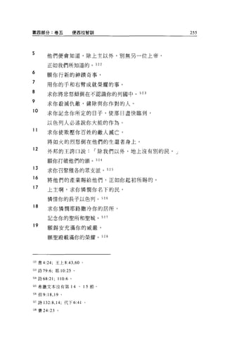 第四部分:卷五                  便西拉智訓        255



5       他們便會知道，除上主以外，別無另一位上帝，

        正如我們所知道的。 522

6
        願你行新的神蹟奇事，
7
        用你的手和右臂成就榮耀的事。
8       求你將忿怒傾倒在不認識你的列圓中 o 523

9
        求你教減仇敵，鏟除與你作對的人。
10
        求你記念你所定的日子，使那日盡快臨到，

        以色列人必述說你大能的作為。
11
        求你使欺壓你百姓的敵人滅亡，

        將如火的烈怒倒在他們的生還者身上。
12
         外邦的王誇口說，-除我們以外，地上沒有別的民， J

        願你打破他們的頭。 524

13       求你召緊雅各的眾支派， 525

16
         將他們的產業賜給他們，正如你起初所賜的。
17
        上主啊，求你憐憫你名下的民，

         憐惜你的長子以色列。 526

18       求你憐憫耶路撒冷你的居所，

         記念你的聖所和聖城。 527

19
         願錫安充滿你的威嚴，

         願聖殿載滿你的榮耀。 528




J22 書 4:24; 王上 8:43 ， 60 。

5~3 詩 79:6; 耶 10:25 。

524 詩 68:21;   110:6 。

525 希臘文本沒有第 14            、   15 節。

526 {旦 9:18 ， 19 。

527 詩 132:8 ， 14; 代下 6: “ o
52B 賽 24:23    。
 