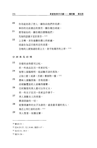 256                                   基督教典外文獻   舊約篇   第五冊




20     你在起初造了世人，願你向他們作見證。

       奉你的名而發出的預言，願你親自成就。
21
       那等候你的，願你親自賞賜他們;

       先知的話就不至於落空。 529

22
       上主啊，求你垂聽你僕人的祈禱，
       成就你為這百姓所定的美意。

       全地的人便知道你是上主，是千秋萬世的上帝。 530



分辨暮且好壞


23     各樣的食物都可以吃，

       但一些食品比另一些更好吃。
24     智慧人頭腦精明，能試驗言語的真偽，

       正如上膛(或譯:舌頭)嘗食物一樣。 531

25     愚昧人頭腦固執，容易招損;


       而經驗豐富的人卻曉得應變。
26     任何類型的男人都可以作丈夫，

       但一些女子比另一些更宜作妻子。
27
       男人喜歡女人的美貌，
       勝過其餘的一切。
28     能娶得謙卑的女子為妻的，就是最幸運的男人，

       她舌上有仁慈的法則。 532

29
       男人娶妻，如獲至寶，




5凹賽 40:31

m 民 6:23-27; 王上 8:60; 提前1:   17   0




531 伯 12:11; 34:3 。

自2 籤 31 :26 。
 