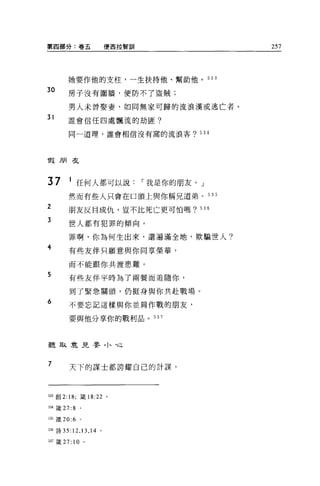 第四部分:卷五                 便西拉智訓                257




       她要作他的支柱，一生扶持他、幫助他。 533

30     房子沒有圍牆，便防不了盜賊;

       男人未曾娶妻，如同無家可歸的流浪漢或逃亡者。
31     誰會信任四處飄流的劫匪?

        同一道理，誰會相信沒有窩的流浪客? 534




1段朋友



37      1 任何人都可以說               I 我是你的朋友。」
       然而有些人只會在口頭上與你稱兄道弟。 535
2      朋友反目成仇，豈不比死亡更可怕嗎? 536
3       世人都有犯罪的傾向。

        罪啊，你為何生出來，還遍滿全地，欺騙世人?
4       有些友伴只顧意與你同享榮華，

        而不能跟你共渡患難。
5       有些友伴平時為了兩餐而追隨你，

        到了緊急關頭，仍挺身與你共赴戰場。
6       不要忘記這樣與你並肩作戰的朋友，

        要與他分享你的戰利品。 537




聽取意見嬰，卜，也


7       天下的謀士都誇耀自己的計謀，




5泊創 2: 18; 鐵 18:22 。

目4 鐵 27: 8   。

535 蔑 20:6   。


536 詩 35: 12 ，口， 14 。

目7 竄 27: 10 。
 