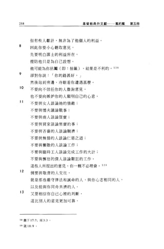 258                              摹督教典外文獻一一一舊約篇   第五冊




      但有些人獻計，無非為了他個人的利益。
8
      因此你要小心聽取意見，

      先要明白謀士的利益所在，

      提防他只是為自己設想。

      他可能為你拈閹(即:抽籤)              ，結果是不利的， 538

9     卻對你說          I 你的路甚好， J

      然後站到旁邊，冷眼看你遭遇甚麼。

10    不要向不信任你的人徵詢意見，

      也不要向嫉妒你的人顯明自己的心意。
11    不要與女人談論她的情敵;


      不要與懦夫議論戰事;

      不要與商人談論買賣;

      不要與買家談論售賣的事;


      不要與吝裔的人談論蚵濟;

      不要與無情的人談論仁慈之道;

      不要與懶散的人談論工作;

      不要與臨時工人談論完成工作的大計;

      不要與懈怠的僕人談論艱巨的工作。

      這些人所提出的意見，你一概不必理會。 53 日

12
      倒要與敬虔的人交往，

      就是那些嚴守律法和誡命的人、與你心志相同的人，

      以及能與你同舟共濟的人。
13
      又要相信你自己心裡的判斷，

      這比別人的意見更加可靠。




間撒下 17:7; 現 3:3 。

叫竄 18:9   0
 