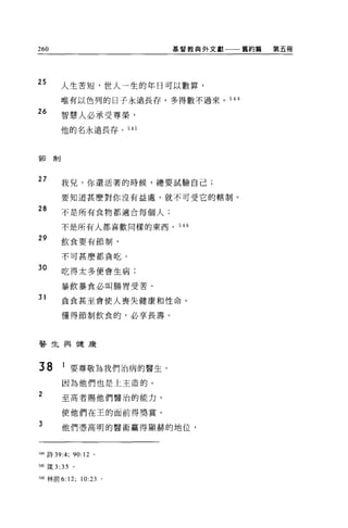 260                           基督教典外文獻一一一舊約篇   第五冊




25      人生苦短，世人一生的年日可以數算，

        唯有以色列的日子永遠長存，多得數不過來。 544
26
        智慧人必承受尊榮，

        他的名永遠長存。叫



僅有制




27      我兒，你還活薯的時候，總要試驗自己;

        要知道甚麼對你沒有益處，就不可受它的轄制。
28      不是所有食物都適合每個人;

        不是所有人都喜歡同樣的東西。 546

29      飲食要有節制，

        不可甚麼都貪吃。

30      吃得太多便會生病;

        暴飲暴食必叫腸胃受苦。

31      貪食甚至會使人喪失健康和性命。

        懂得節制飲食的，必享長壽。




醫生與健康



38      1 要尊敬為我們治病的醫生，
        因為他們也是上主造的。
2       至高者賜他們醫治的能力，

        使他們在主的面前得獎賞。

3
        他們憑高明的醫術贏得顯赫的地位，



544 詩 39:4;   90:12   0




日5 簽 3 :35    。

546 林前 6:12;      10:23   。
 