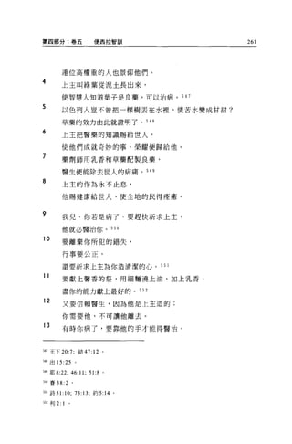 第四部分:卷五                            便西拉智訓    261




           連位高權重的人也景仰他們。
4
           上主叫綠葉從泥土長出來，

           使智慧人知道葉子是良藥，可以治病。 547

5          以色列人豈不曾把一棵樹丟在水裡'使苦水變成甘甜?

           草藥的效力由此就證明了。 548
6
           上主把醫藥的知識賜給世人，

           使他們成就奇妙的事，榮耀便歸給他。

7          藥劑師用乳香和草藥配製良藥，

           醫生便能除去世人的病痛。 54 日

8          上主的作為永不止息，

           他賜健康給世人，使全地的民得痊癒。


9
           我兒，你若是病了，要趕快祈求上主，

           他就必醫治你。 550

10
           要離棄你所犯的錯失，

           行事要公正，

           還要祈求上主為你造清潔的心。 55 1
11         要獻上馨香的祭，用細麵澆上油，加上乳香，

           盡你的能力獻上最好的。 552

12         又要信賴醫生，因為他是上主造的;

           你需要他，不可讓他離去。

13         有時你病了，要靠他的手才能得醫治。




347 王下 20:7;               結 47:   12   0




548 出 15:25            。

549 耶 8:22;        46:11;      51:8 。

詣。賽 38: 2          。


自l 詩 5 1: 10; 73:13; 約 5:14 。

552 利 2:   1   0
 