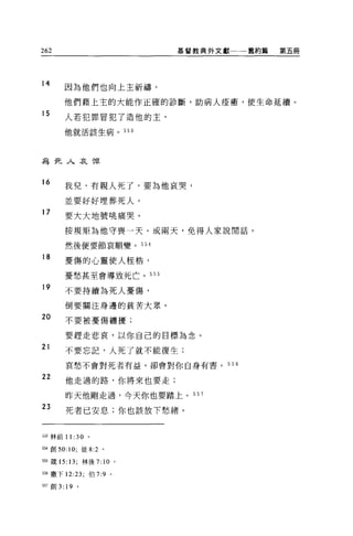 262                             基督教典外文獻一一一舊約篇   第五冊




14
        因為他們也向上主祈禱。

       他們藉上主的大能作正確的診斷，助病人痊癒，使生命延續。
15
        人若犯罪冒犯了造他的主，

       他就活該生病。            553




為死人哀悼


16
        我兒，有親人死了，要為他哀哭，

        並要好好埋葬死人。
17
        要大大地號眺痛哭。

        按規矩為他守喪一天、或兩天，免得人家說閒話。

        然後便要節哀順變。 554

18
        憂傷的心靈使人桂桔，

        憂愁甚至會導致死亡。 555

19      不要持續為死人憂傷，

        倒要關注身邊的貧苦大眾。

20      不要被憂傷纏擾;

        要趕走悲哀，以你自己的目標為念。
21      不要忘記，人死了就不能復生;

        哀愁不會對死者有益，卻會對你自身有書。            556

22
        他走過的路，你將來也要走;

        昨天他剛走過，今天你也要踏上。 557
23
        死者已安息;你也該放下愁緒。


泊3 林前 11: 30    。

554 創刊﹒ 10; 徒 8:2 。

日殼的: 13; 林後 7: 10 。

日撒下 12:23; 伯 7:9      0




臼7 宜。 3: 19 。
 