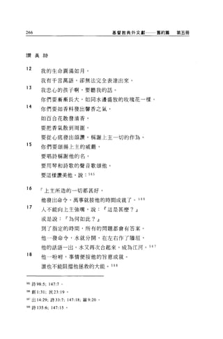 266                                       基督教典外文獻    舊約篇   第五冊




言贊美言寺



12    我的生命圓滿如月，

      我有干言萬語，卻無法完全表達出來。

13
      我忠心的孩子啊，要聽我的話。

      你們要漸漸長大，如同水邊盛放的玫瑰花一樣。
14
      你們要去日香料發出馨香之氣，

      如百合花散發清香，


      要把香氣散到周圍，


      要從心底發出頌讚，稱謝上主一切的作為。
15
      你們要頌揚上主的威嚴，

      要唱詩稱謝他的名，

      要用琴和詩歌的聲音歌頌他。

      要這樣讚美他，說                565



16
      「上主所造的一切都甚好，

      他發出命令，萬事就按他的時間成就了。 566

17     人不能向上主強嘴，說                       11 這是甚麼? ~

       或是說              11 為何如此? ~

       到了指定的時間，所有的問題都會有答案。


      他一發命令，水就分開，在左右作了牆垣'

      他的話語一出，水又再次合起來，成為江河。 56 7

18
       他一吩咐，事情便按他的旨意成就。

       誰也不能阻擋他拯救的大能。                      568




間詩 98:5;   147:7   0




嘲創 1 :31; 民 23:    19   0




時7 出 14:29; 詩曰 :7; 147:18; 羅 9:20   0




間詩 135:6; 147:15 。
 