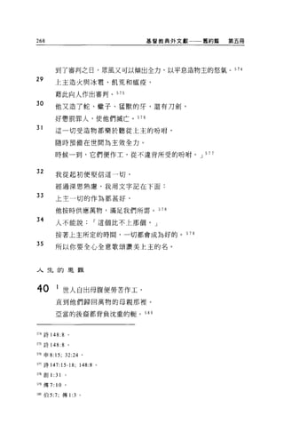 268                              基督教典外文獻一一一舊約篇   第五冊




           到了審判之日，眾風又可以傾出全力，以平息造物主的怒氣 o 574
29         上主造火與冰書、飢荒和瘟疫，

           藉此向人作出審判。 575
30
           他又造了蛇、蠍子、猛獸的牙，還有刀劍，

           好懲罰罪人，使他們滅亡。 576

31
           這一切受造物都樂於聽從上主的吩咐，

           隨時預備在世間為主效全力。

           時候一到，它們便作工，從不違背所受的吩咐。 J 5 7 7


32         我從起初便堅信這一切，

           經過深思熟慮，我用文字記在下面:
33         上主一切的作為都甚好，

           他按時供應萬物，滿足我們所需。             578

34         人不能說         I 這個比不上那個， J

           按著上主所定的時間，一切都會成為好的。 579

35
           所以你要全心全意歌頌讚美上主的名。



人生的是難



40         1 世人自出母腹便勞苦作工，
           直到他們歸回萬物的母親那裡。

           亞當的後裔都背負沈重的轍。         580




574 詩 148: 8        。

575 詩 148: 8        。

516 申 8:15; 32:24 。

517 詩 147:15-18; 148:8 。

間創 1 :31        。

519 傳 7:   10   。


呵。伯 5:7; 傳 1 :3 。
 