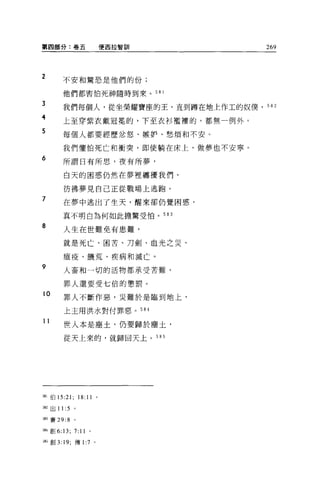 第四部分:卷五                         使西拉智訓   269



2       不安和驚恐是他們的份;

        他們都害怕死神隨時到來。 5 日 l
?JA--r3

        我們每個人，從坐榮耀寶座的王，直到蹲在地上作工的奴僕， 582

        上至穿紫衣戴冠冕的，下至衣衫檻樓的，都無一例外。

        每個人都要經歷忿怒、嫉妒、愁煩和不安。

        我們懼怕死亡和衝突，即使躺在床上，做夢也不安寧。
6       所謂日有所思，夜有所夢，

        白天的困惑仍然在夢裡纏擾我們，

        彷彿夢見自己正從戰場上逃跑。
7
        在夢中逃出了生天，醒來卻仍覺困惑，

        真不明白為何如此擔驚受怕。 583

8
        人生在世難免有患難，

        就是死亡、困苦、刀劍、血光之災、

        瘟疫、饑荒、疾病和滅亡。
9       人畜和一切的活物都承受苦難，

        罪人還要受七倍的懲罰。
10
        罪人不斷作惡，災難於是臨到地上，

        上主用洪水對付罪惡。 584

11
        世人本是塵土，仍要歸於塵土，

        從天上來的，就歸回天上。 585




強 1 {自 15:21;       18:11   。

到出 11: 5        。

捌賽 29:8         0




5缸劃 6:13;       7:11    0




兩創 3: 19; 傳1: 7 。
 