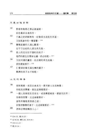 270                            基督教典外文獻一一一舊約篇   第五冊




不義:必被剪除


12
        罪惡和賄賠之事必被滅絕，

        而忠義卻永遠長存。

13      不義之財終歸無有，好像溪水流乾的河道，

        又如風暴中的一聲雷響。 586

14
        慷慨就義的人滿心歡喜，

        而不守法紀的人卻全然失敗。

15
        惡人的兒女如不發旺的枝子，

        他們的根生在懸崖石邊，終必枯乾。 587
16      又如河邊的蘆荻，比百樣的草先桔搞，

        很快便被割下。 588

17      仁愛卻好像充滿生機的圈子，

        蚵濟的果子永不枯乾。




人生的樂事


18      家財萬貫，或是自食其力，都可使人生活無憂;

        但能找到寶藏，就比這兩樣都好。

19      一個人如果能生兒育女，或是興建城池，便留名於世;

        但尋得智慧，比這兩樣都好。

        畜牧和種植是致富之道;

        但娶得賢慧的妻子，比這兩樣都好。 589

20      酒和音樂能暢快人心;



586 伯 6: 15; 接 10:25 。

回7 伯 18:16; 賽 5:24; 何 9:16 。

現8 伯 8: 11 ， 12 。

油9 fi安 19: 14 。
 