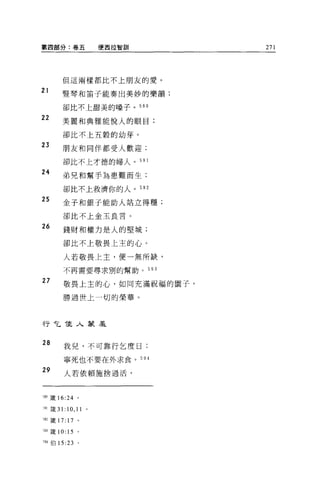 第四部分:卷五                   便西拉智訓         271




        但這兩樣都比不上朋友的愛。

21      堅琴和笛子能奏出美妙的樂韻;

        卻比不上甜美的嗓子。 590

22
        美麗和典雅能悅人的眼目;

        卻比不上五穀的幼芽。

23      朋友和同伴都受人歡迎;

        卻比不上才德的婦人。 591

24
        弟兄和幫手羊毛患難而生;

        卻比不上救濟你的人。 592

25
        金子和銀子能助人站立得穩;

        卻比不上金玉良言。

26
        錢財和權力是人的堅城;

        卻比不上敬畏上主的心。

        人若敬畏上主，便一無所缺，

        不再需要尋求別的幫助。               593

27      敬畏上主的心，如同充滿祝福的園子，

        勝過世上一切的榮華。



行乞佳人蒙羞


28      我兒，不可靠行乞度曰:

        寧死也不要在外求食。 594

29      人若依賴施捨過活，



， 90 歲 16:24 。

~91 簽 31:   10 , 11   0




班主義 17: 17 。

5間接 10:     15   0




'91 {自 15 :23 。
 