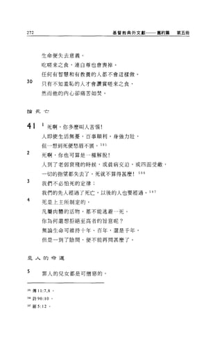 272                       基督教典外文獻一一一舊約篇   第五冊




        生命便失去意義。

        吃睦來之食，連自尊也會喪掉。

        任何有智慧和有教養的人都不會這樣做。

30      只有不知羞恥的人才會讚賞睦來之食，

        然而他的內心卻痛苦如焚。



言侖死亡




41      1 死啊，你多麼叫人苦惱!
        人即使生活無憂，百事順利，身強力壯，

        但一想到死便愁眉不展。 595

2       死啊，你也可算是一種解脫!

        人到了老弱衰殘的時候，或貧病交迫，或四面受敵，

        一切的指望都失去了，死就不算得甚麼      596

3       我們不必怕死的定律;

        我們的先人經過了死亡，以後的人也要經過。 597
4       死是上主所制定的，

        凡屬肉體的活物，都不能逃避一死。

        你為何還想拒絕至高者的旨意呢?

        無論生命可維持十年、百年，還是千年，

        但是一到了陰間，便不能再問甚麼了。




是人的命運


5       罪人的兒女都是可憎惡的，



5的傳 11:7 ， 8 。

別詩 90: 10 。

597 羅 5: 12 。
 
