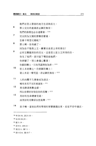 第四部分:卷五                     便西拉智訪11   273




         他們在惡人聚居的地方生活和長大。
6
         罪人見女的產業終必歸於無有，

         他們的後裔也必永遠蒙羞。 598
7        兒女因為父親的罪孽而蒙羞，

         怎會不埋怨父親呢?

8
         罪人啊，你有禍了，

         因為你不敬畏上主，離棄至高者上帝的律法!
9
         必有災難臨到你的兒女，這是惡人從上主所得的份。

         你生了他們，卻只留下嘆息給他們。

         你絆腳了，別人會滿心歡喜;

         你歸回塵土，只有咒詛與你為伴。 599
10
         世人本是塵土~仍要歸於塵土;

         惡人本是一聲咒詛，終必歸於無有。 600


11       人的肉體不久便會成為過去，

         唯有美名不至於被塗抹。 60 1

12
         美名勝過無數金銀，

         所以你要好好保住你的名聲。 6 日 2
13       美好的生命總會完結，

         而美好的名聲卻永世流傳。 603


14       孩子啊，當把你們所學到的智慧實踐出來，並在平安中過活。




5岫申 28: 18; 詩 21:          10   0




5閱(自 20:28 ， 29   0




6叩創 3:   19   0




的l 詩 9:5;     109:13   0




間2 竅 22: 1; 傳 7:1 。

603 詩 112:6; 儀 10:7 。
 