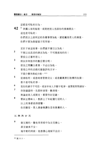 第閻部分:卷五              便西拉智劃11         275



        這都是可恥的行為。

42       1 泄露人家的秘密，或是把別人告訴你的事傳開去，
        這也是可恥的。

        你們若以上面所記的各樣事情為恥，便能贏得眾人的尊重。

        你們不要為保留面子而作惡。



        至於下面這些事，你們就不應引以為恥:
2       不要以至高者的律法為恥，不可蔑視他的約;

        要按公正審判惡人。
3       與伙伴和旅伴的數目要分明;

        朋友之間攤分產業，不必以為恥。
4       要用公平的法碼代替詭詐的天平，

        不要介懷多得或少得。 605

5       從商取利、或是時常管教兒女、或是嚴厲責打敗壞的奴僕，

        都不是可恥的事。

6
        若你的妻子不可信，或家中有人手腳不乾淨，就要把財物鎖好。
7       存放儲蓄時，先要秤清楚、數清楚，

        無論是收入或開支，都要作好記錄。

8
        要糾正愚昧人，教訓上了年紀還行涅的人。

        以上的事都值得借鑒，


        你若聽從，眾人便會稱讚你是有教養的人。



父親與女兒


9        做父親的，難免常常暗中為女兒操心，

         甚至寢食不安。

         她年輕的時候，他會擔心她嫁不出去;



間5 主義 1 1:   1   0
 