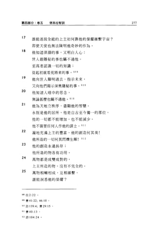 第四部分:卷五                        便茜拉智訓                277




17     誰能述說全能的上主如何靠他的榮耀維繫宇宙?

       即使天使也無法陳明他奇妙的作為。
18
       他知道深淵的事，又明白人心;

       世人最隱秘的事也瞞不過他。

       至高者認識一切的知識;

       從起初就看見將來的事。 608

19     他向世人顯明過去、指示末來，

       又向他們揭示深奧隱秘的事。 609
20      他知道人暗中的思念，

        無論甚麼也瞞不過他。                     61 0

21
       他為天地立秩序，盡顯他的智慧。

        永恆是他的居所，他是自古至今獨一的那位。

        他的一切都不能增加，也不能減少。

        他不需要任何人作他的謀士 o 61 1

22      遍地充滿上主的豐富，他的創造何其美!

        他所造的一切何其閃爍生輝                          612

23      他的創造永遠長存;

        他所造的物各有功用。

24      萬物都是成雙成對的，

        上主所造的物，沒有不完全的。

25
        萬物相輔相成，互相維繫。

        誰能洞悉他的榮耀?




帥8 但 2:22      。

609 賽 41:22;       46:10   0




叫詩 139:4; 賽 29: 15 。

611 賽 40: 13       。

叫詩 104: 24 。
 