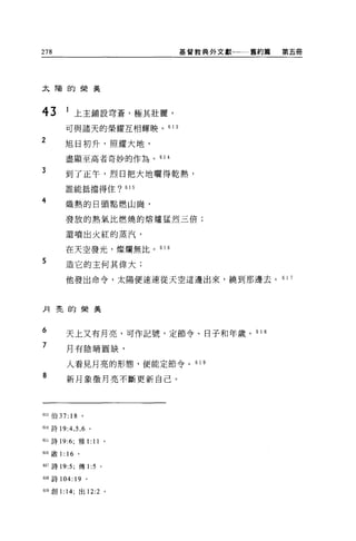 278                            基督教典外文獻一一一舊約篇   第五冊




太陽的榮美



43       1 上主鋪設穹蒼，極其壯麗，
         可與諸天的榮耀互相輝映。 61 3
2        旭日初升，照耀大地，

         盡顯至高者奇妙的作為。 61 4

3
         到了正午，烈日把大地曬得乾熱，
         誰能抵擋得住? 615

4        熾熱的日頭點燃山崗，

         發放的熱氣比燃燒的熔爐猛烈三倍;

         還噴出火紅的蒸汽，

         在天空發光，燦爛無比。 61    6

5        造它的主何其偉大;

         他發出命令，太陽便速速從天空這邊出來，繞到那邊去。 6 1 7



月亮的榮美



6        天上又有月亮，可作記號，定節令、日子和年歲。 6 1 8

7        月有陰晴圓缺，

         人看見月亮的形態，便能定節令。 61 9

8        新月象徵月亮不斷更新自己。




613 伯 37: 18    。

614 詩 19:4 ， 5 ， 6 。

間詩 19:6; 雅 1: 11 。

叫歐1: 16 。

617 詩 19:5; 傳 1:5      0




618 詩 104: 19 。

619 創 1: 14; 出 12:2 。
 