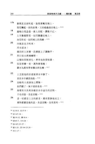 280                          基督教典外文獻一一一舊約篇   第五冊




17b
          暴風從北面吹起，旋風便颺在地上。

          雪花飄起，如鳥紛飛，又如盟蟲落在地上。 625
18
          遍地白雪晶瑩，使人目眩，讚歎不已。
19
          上主撒霜降雪，如同撒鹽在地上，

          冰花形成，如同刺人的荊棘。 626

20        冷風從北方吹來，

          河水結冰;

          湖泊封上冰層，彷彿披上了護胸甲。
21
          烈日如火燃燒曠野，

          山嶺如同被消化，青草也快要枯萎。

22        但是雲霧一來，萬物便復甦;

          露水為萬有帶來醫治與生機。的 7



23
          上主按他的冒意使深水平靜了，

          並在水中鋪設海島。 628

24        坐船的人述說海上歷險，

          我們聽了，無不感到希奇。 629

25        海裡有大魚和各樣在水中滋生的活物，

          千奇百怪，各從其類。 630

26        這一切都是上主的使者，萬有都靠他而立;


          萬物都聽從他的話，各盡其職，各得其所。       63 1




625 出 10:5; 伯 37:9     0




626 詩 147: 16      。


的錢 19: 12; 賽 18:4 。

但8 詩的 :7; 太 8:26 。

帥詩 107:23-27 。

的。創 1 :21; 詩 104:25 ， 26 。

由1 西 1:   17   0
 